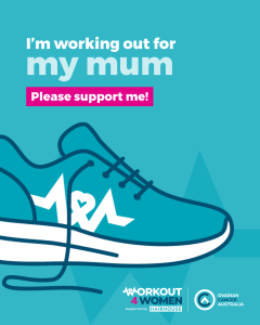 Teal background with the image of a teal sneaker. Workout 4 Women and Ovarian Cancer Australia logos. The words "I'm working out for my mum. Please support me." appear in the top left of the image.